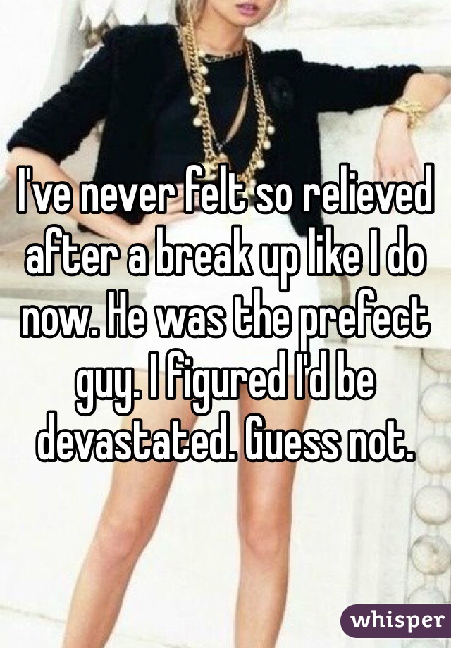 I've never felt so relieved after a break up like I do now. He was the prefect guy. I figured I'd be devastated. Guess not. 