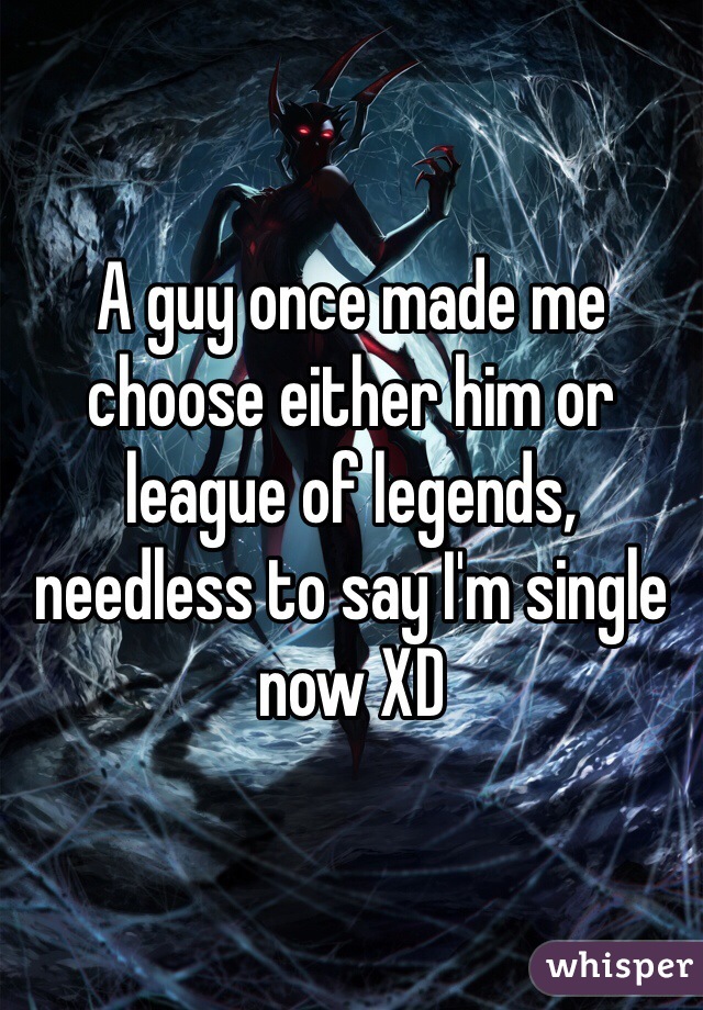 A guy once made me choose either him or league of legends, needless to say I'm single now XD 