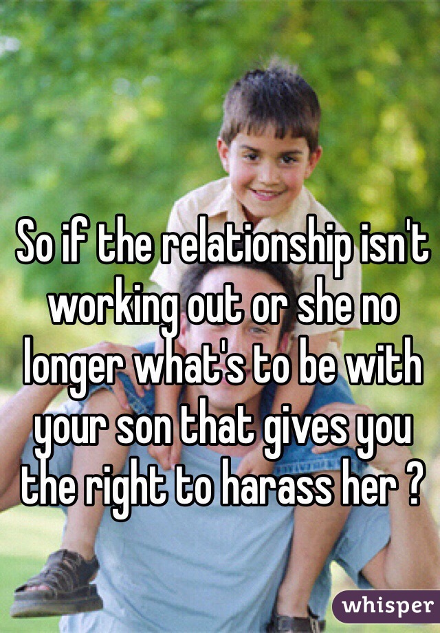 So if the relationship isn't working out or she no longer what's to be with your son that gives you the right to harass her ? 