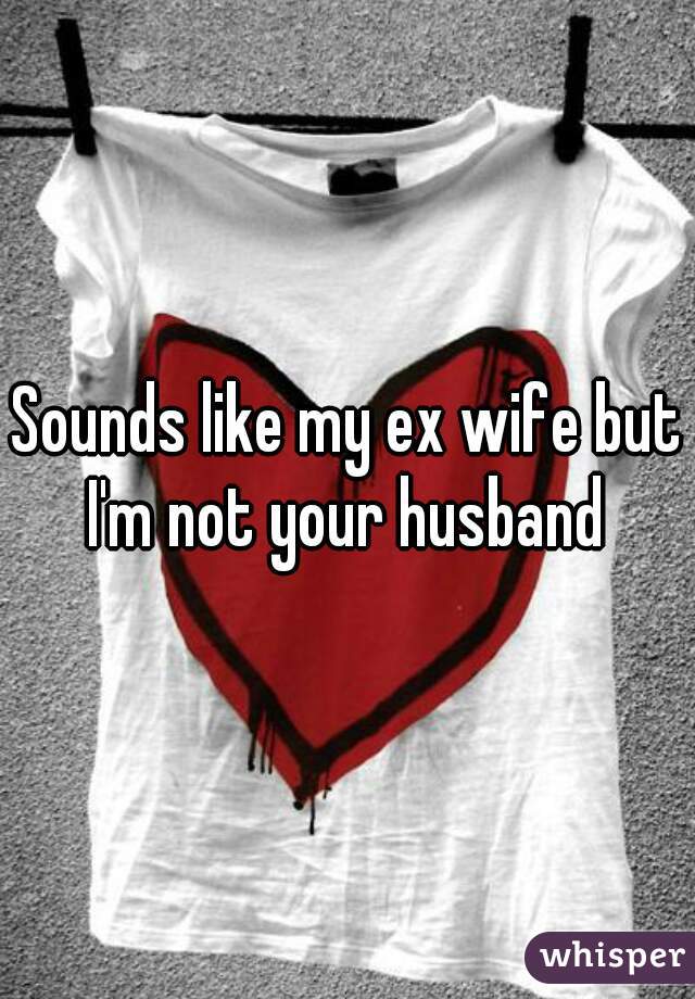 Sounds like my ex wife but I'm not your husband 