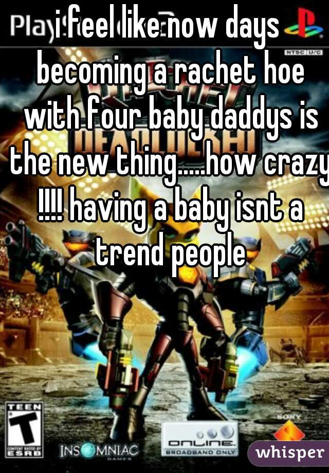 i feel like now days becoming a rachet hoe with four baby daddys is the new thing.....how crazy !!!! having a baby isnt a trend people