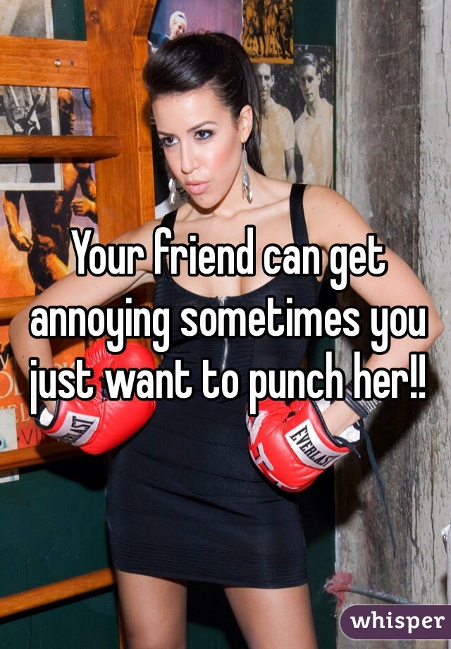 Your friend can get annoying sometimes you just want to punch her!!