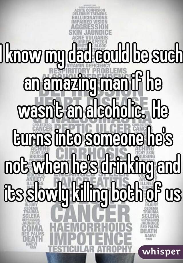 I know my dad could be such an amazing man if he wasn't an alcoholic.  He turns into someone he's not when he's drinking and its slowly killing both of us