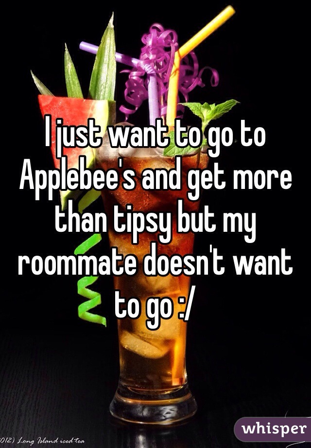 I just want to go to Applebee's and get more than tipsy but my roommate doesn't want to go :/