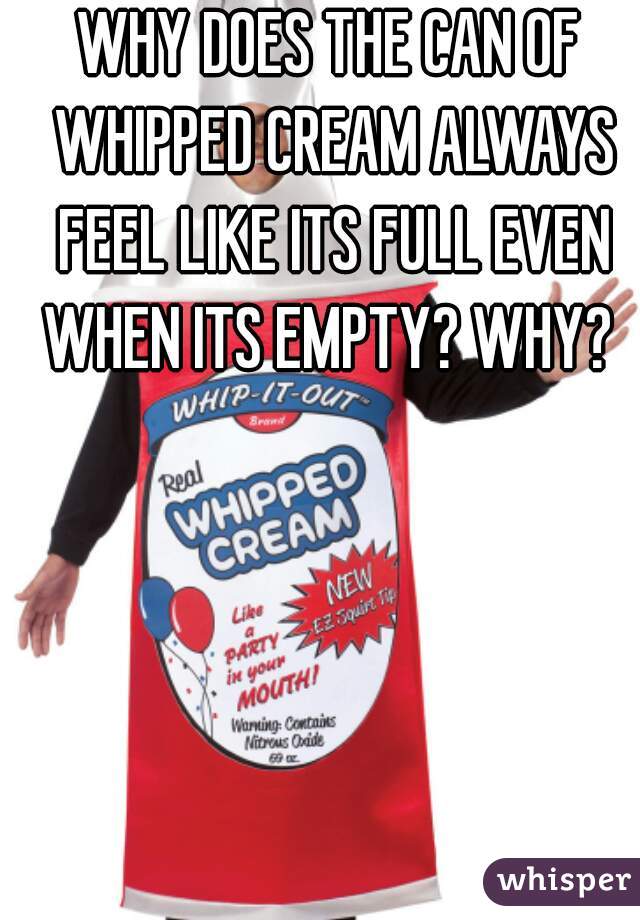 WHY DOES THE CAN OF WHIPPED CREAM ALWAYS FEEL LIKE ITS FULL EVEN WHEN ITS EMPTY? WHY? 