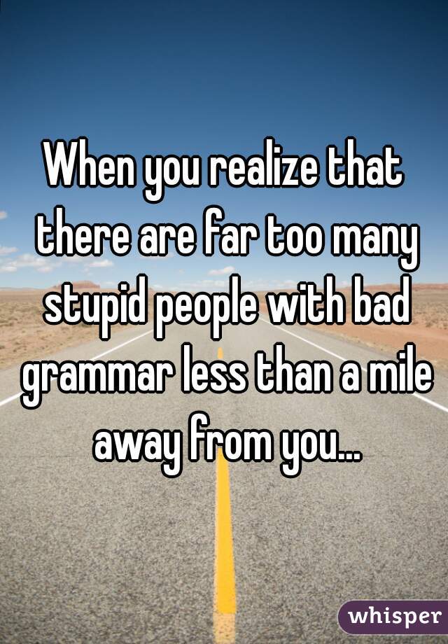 When you realize that there are far too many stupid people with bad grammar less than a mile away from you...