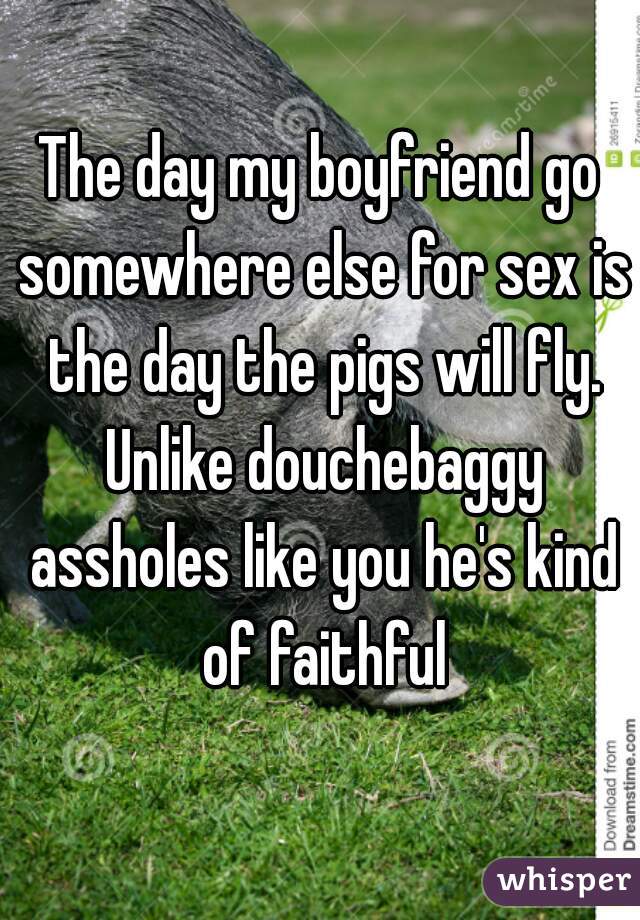 The day my boyfriend go somewhere else for sex is the day the pigs will fly. Unlike douchebaggy assholes like you he's kind of faithful