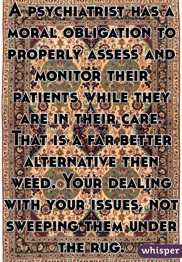 A psychiatrist has a moral obligation to properly assess and monitor their patients while they are in their care. That is a far better alternative then weed. Your dealing with your issues, not sweeping them under the rug. 