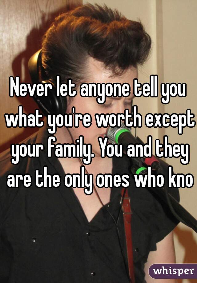 Never let anyone tell you what you're worth except your family. You and they are the only ones who know
