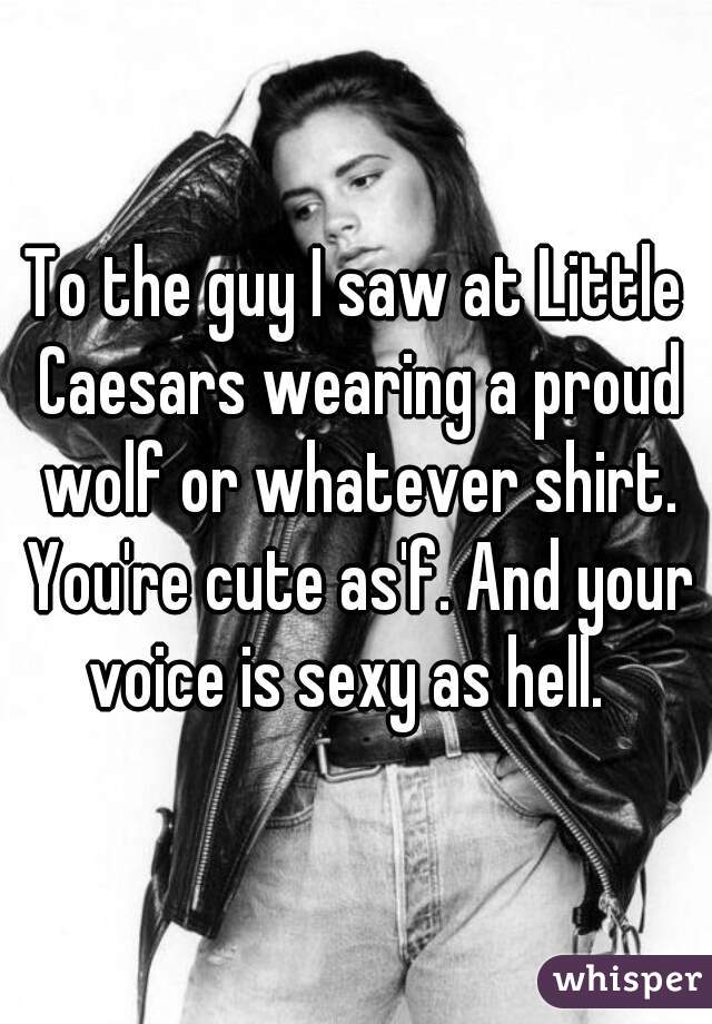 To the guy I saw at Little Caesars wearing a proud wolf or whatever shirt. You're cute as'f. And your voice is sexy as hell.  