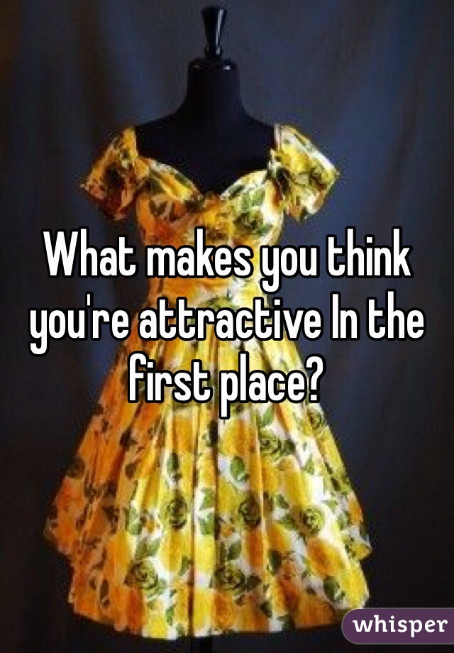 What makes you think you're attractive In the first place?