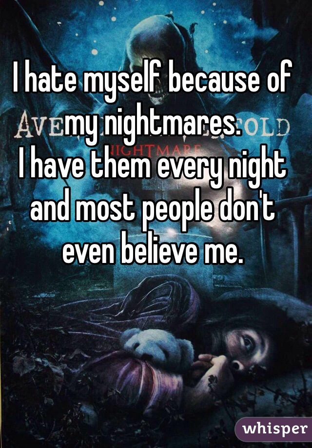 I hate myself because of my nightmares. 
I have them every night and most people don't even believe me. 