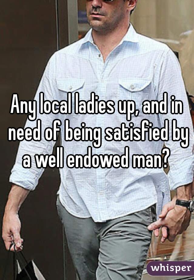 Any local ladies up, and in need of being satisfied by a well endowed man? 