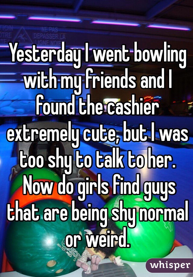Yesterday I went bowling with my friends and I found the cashier extremely cute, but I was too shy to talk to her.
 Now do girls find guys that are being shy normal or weird. 
