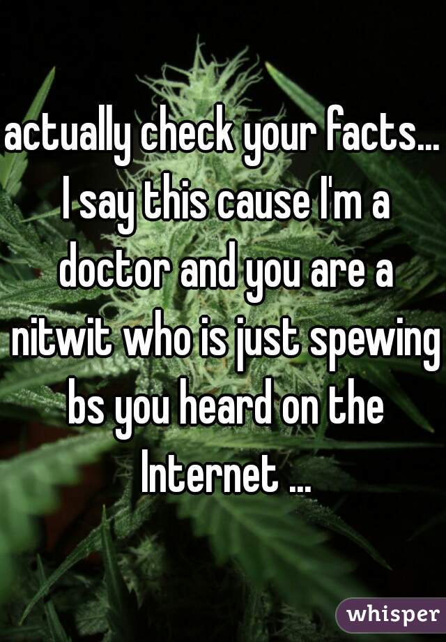 actually check your facts... I say this cause I'm a doctor and you are a nitwit who is just spewing bs you heard on the Internet ...