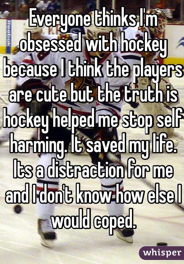 Everyone thinks I'm obsessed with hockey because I think the players are cute but the truth is hockey helped me stop self harming. It saved my life. Its a distraction for me and I don't know how else I would coped.
