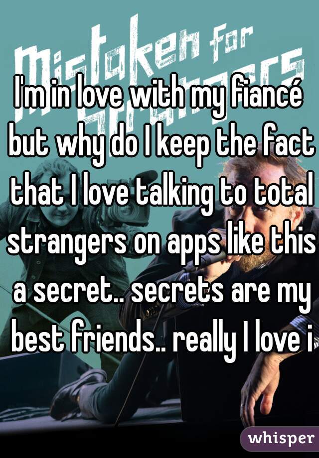 I'm in love with my fiancé but why do I keep the fact that I love talking to total strangers on apps like this a secret.. secrets are my best friends.. really I love it