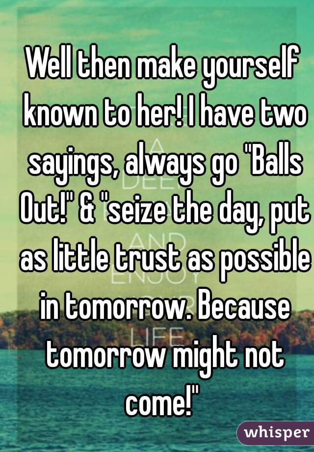 Well then make yourself known to her! I have two sayings, always go "Balls Out!" & "seize the day, put as little trust as possible in tomorrow. Because tomorrow might not come!" 