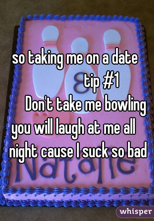 so taking me on a date 
                tip #1
      Don't take me bowling
  you will laugh at me all     night cause I suck so bad