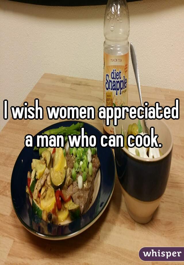 I wish women appreciated a man who can cook.