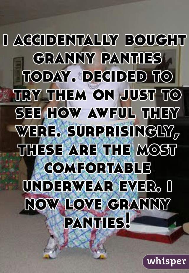 i accidentally bought granny panties today. decided to try them on just to see how awful they were. surprisingly, these are the most comfortable underwear ever. i now love granny panties!