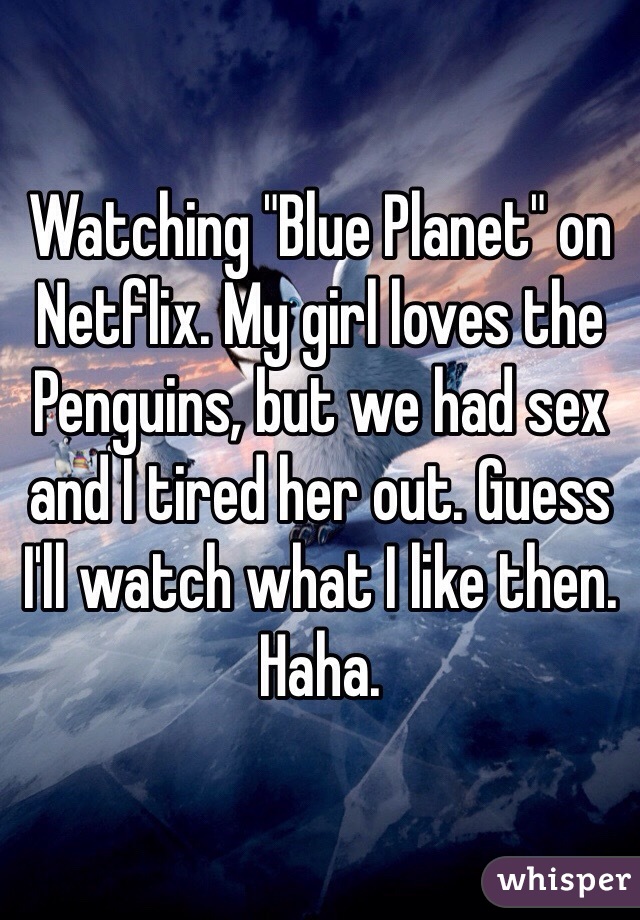 Watching "Blue Planet" on Netflix. My girl loves the Penguins, but we had sex and I tired her out. Guess I'll watch what I like then. Haha. 