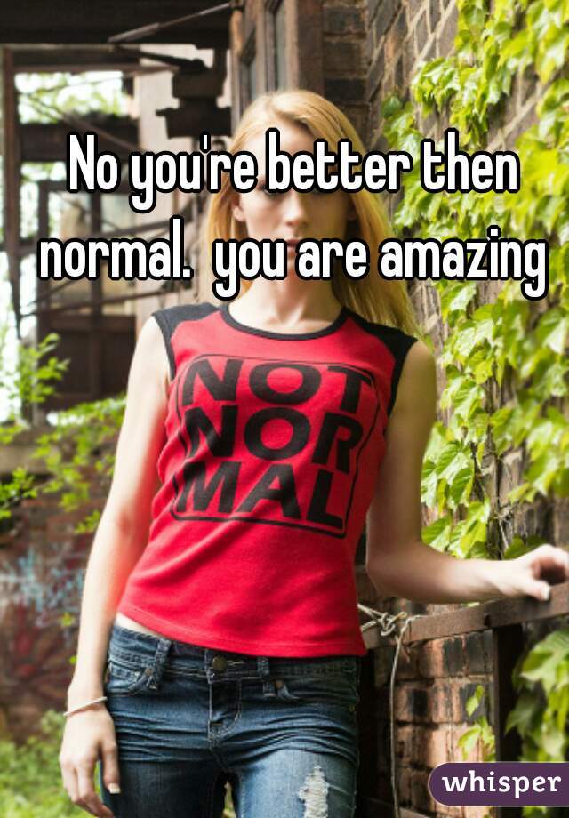 No you're better then normal.  you are amazing 