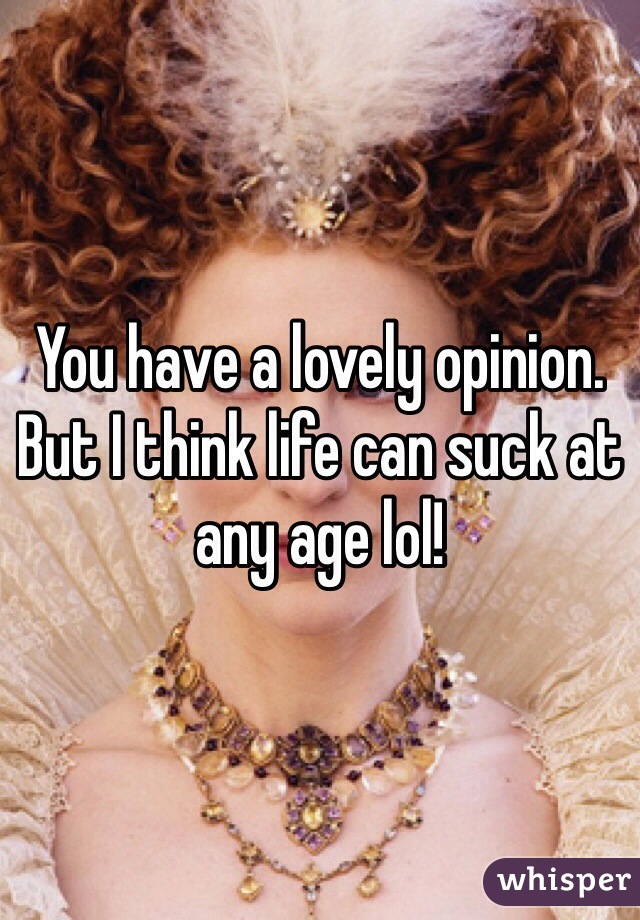 You have a lovely opinion. But I think life can suck at any age lol! 