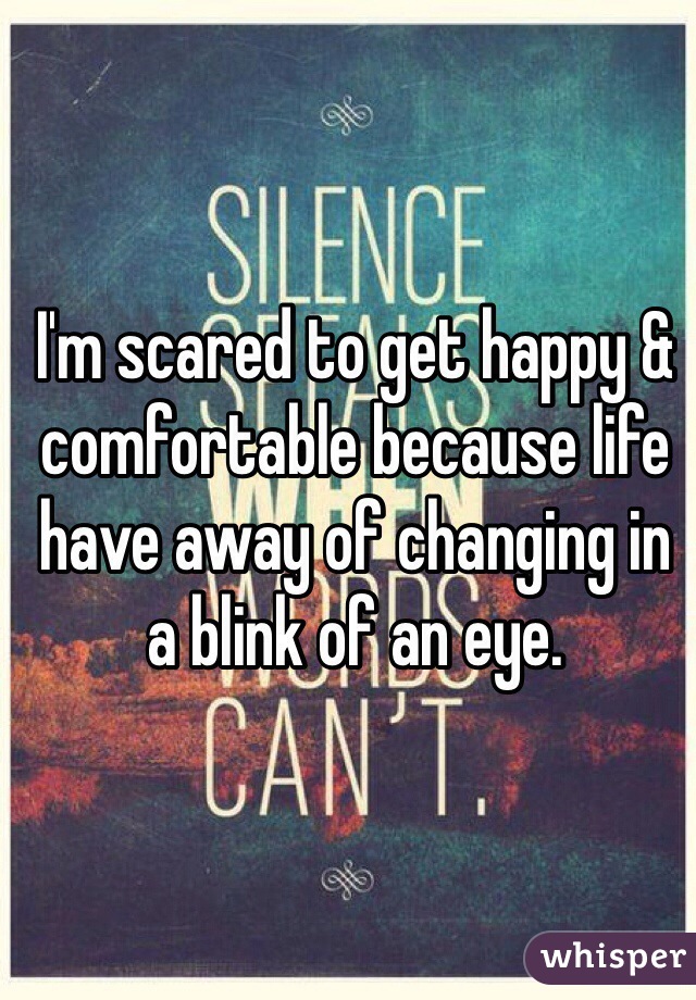 I'm scared to get happy & comfortable because life have away of changing in a blink of an eye.