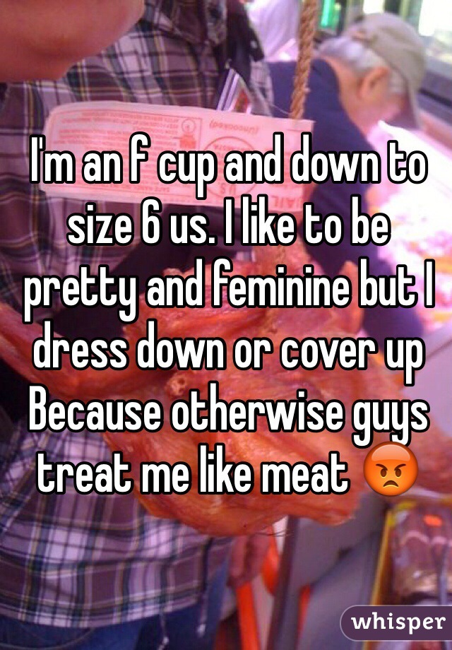 I'm an f cup and down to size 6 us. I like to be pretty and feminine but I dress down or cover up Because otherwise guys treat me like meat 😡