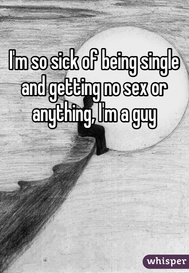 I'm so sick of being single and getting no sex or anything, I'm a guy