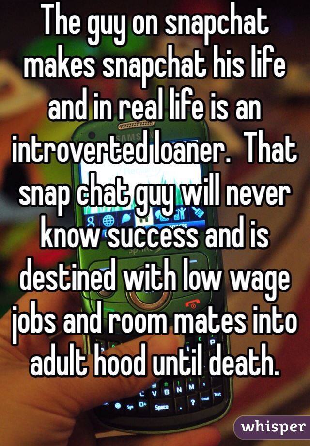 The guy on snapchat makes snapchat his life and in real life is an introverted loaner.  That snap chat guy will never know success and is destined with low wage jobs and room mates into adult hood until death.  