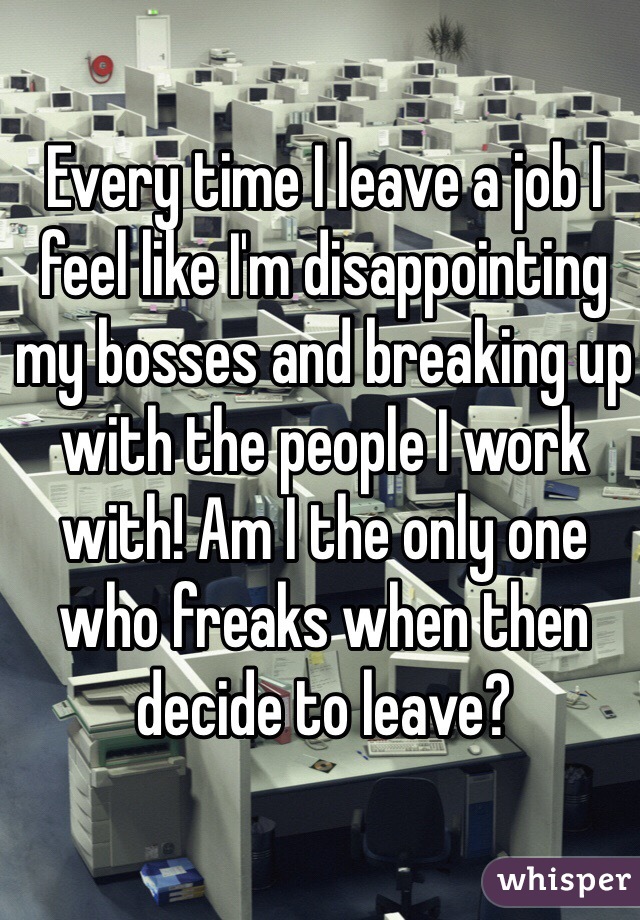Every time I leave a job I feel like I'm disappointing my bosses and breaking up with the people I work with! Am I the only one who freaks when then decide to leave?