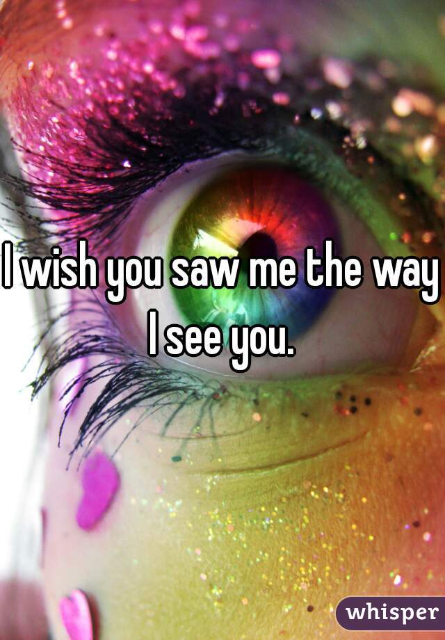 I wish you saw me the way I see you. 