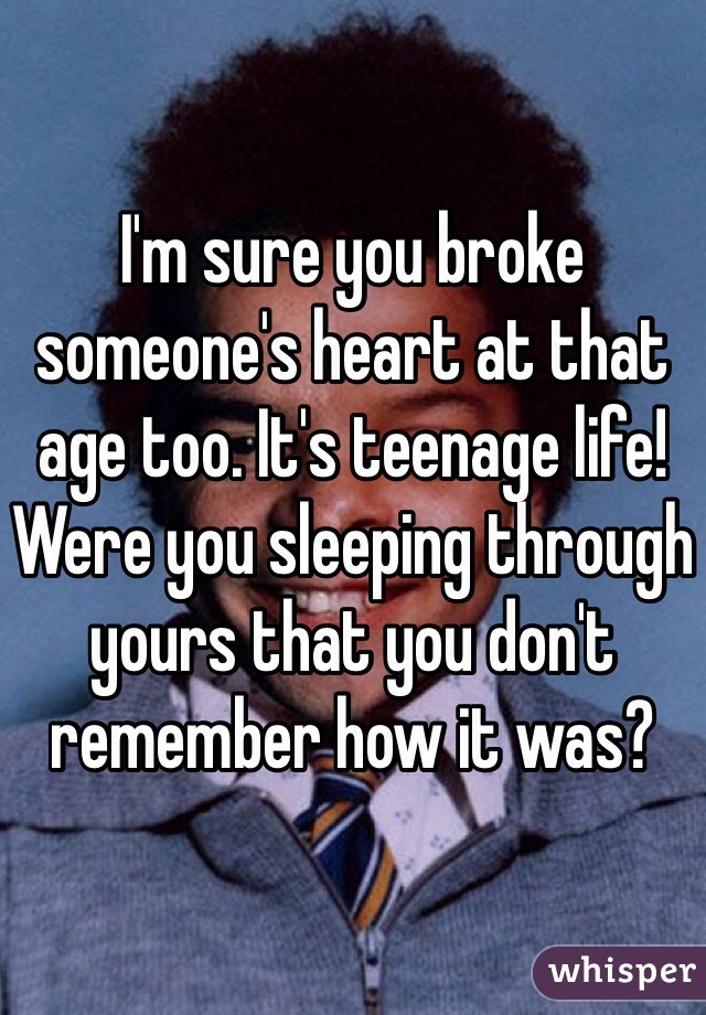 I'm sure you broke someone's heart at that age too. It's teenage life! Were you sleeping through yours that you don't remember how it was? 