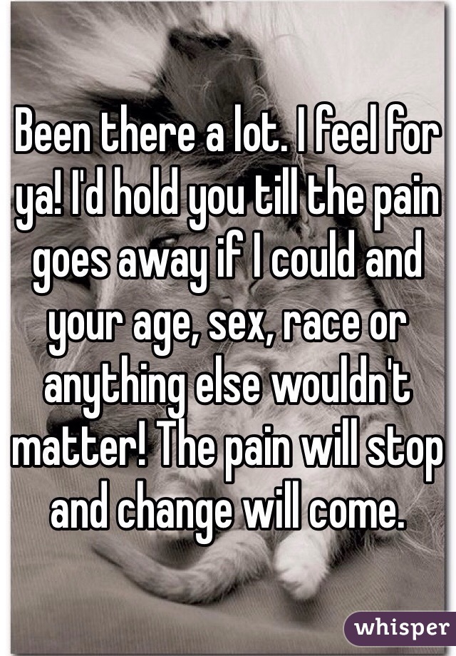 Been there a lot. I feel for ya! I'd hold you till the pain goes away if I could and your age, sex, race or anything else wouldn't matter! The pain will stop and change will come.