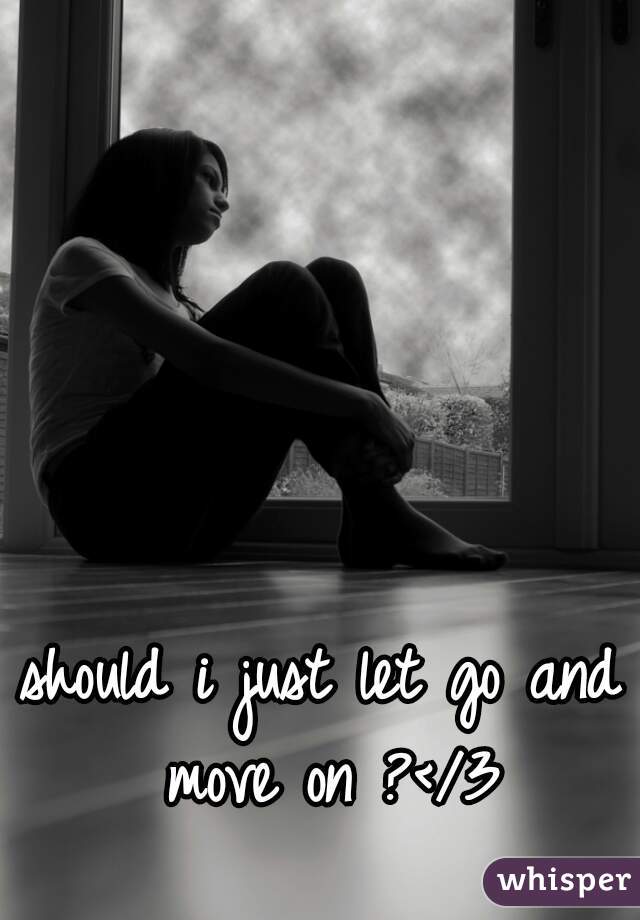 should i just let go and move on ?</3
