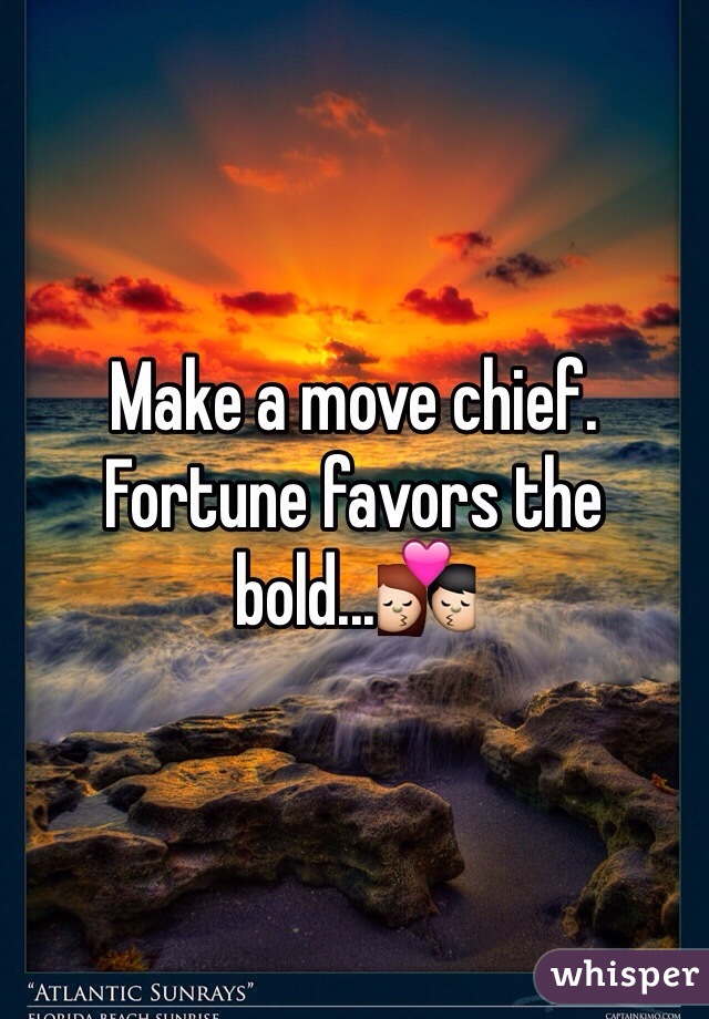 Make a move chief. Fortune favors the bold...💏