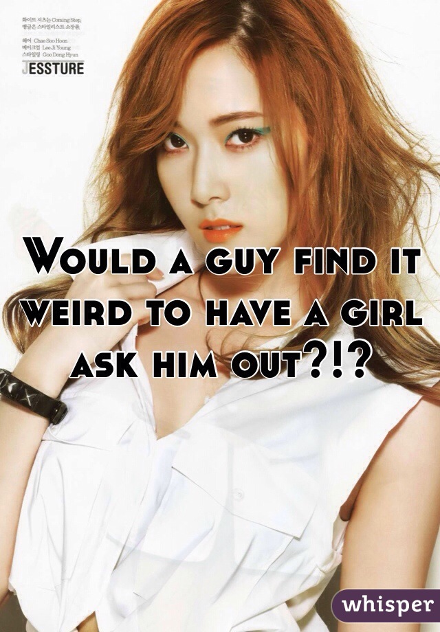 Would a guy find it weird to have a girl ask him out?!? 