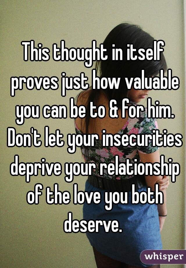 This thought in itself proves just how valuable you can be to & for him. Don't let your insecurities deprive your relationship of the love you both deserve. 