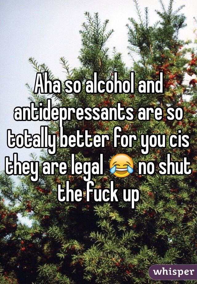 Aha so alcohol and antidepressants are so totally better for you cis they are legal 😂 no shut the fuck up