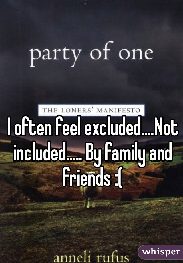 I often feel excluded....Not included..... By family and friends :( 