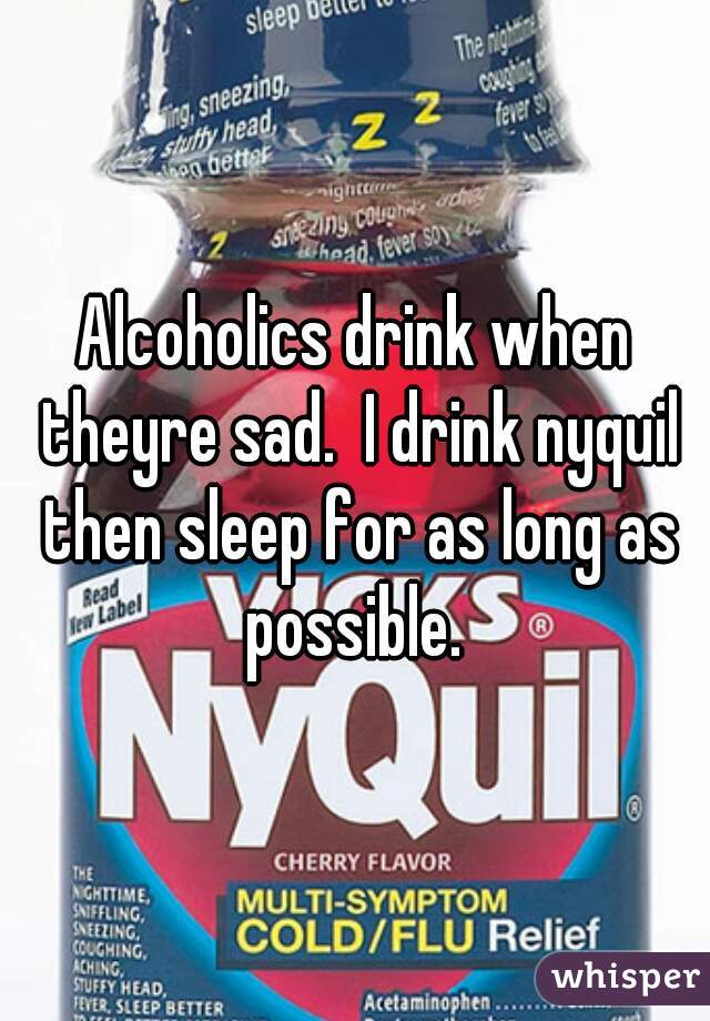 Alcoholics drink when theyre sad.  I drink nyquil then sleep for as long as possible. 