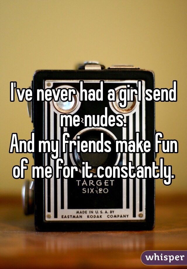 I've never had a girl send me nudes.
And my friends make fun of me for it constantly.