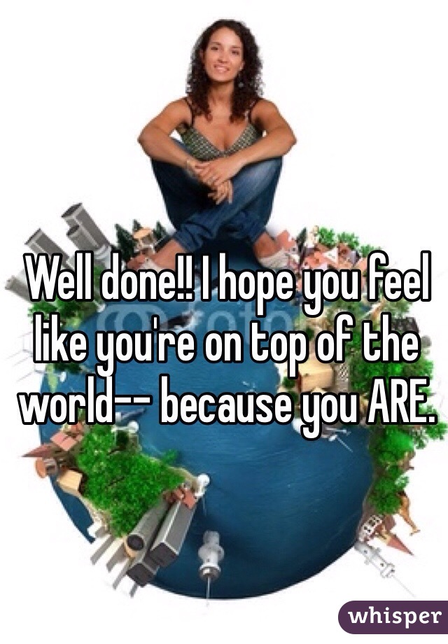 Well done!! I hope you feel like you're on top of the world-- because you ARE. 