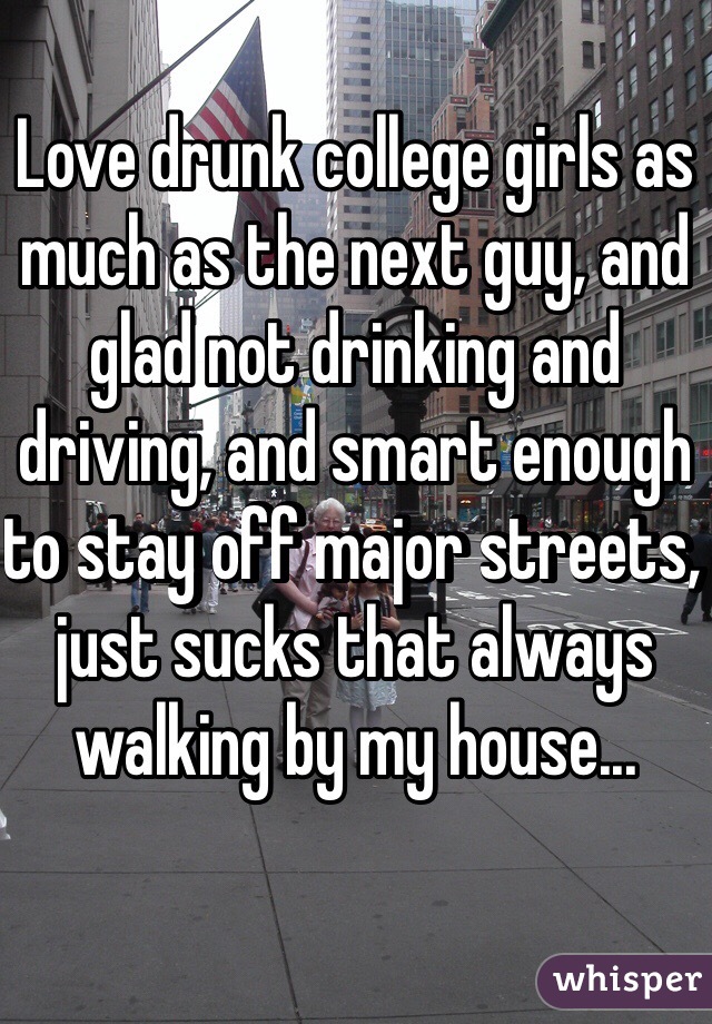 Love drunk college girls as much as the next guy, and glad not drinking and driving, and smart enough to stay off major streets, just sucks that always walking by my house...