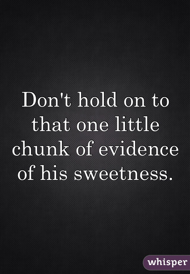 Don't hold on to that one little chunk of evidence of his sweetness.