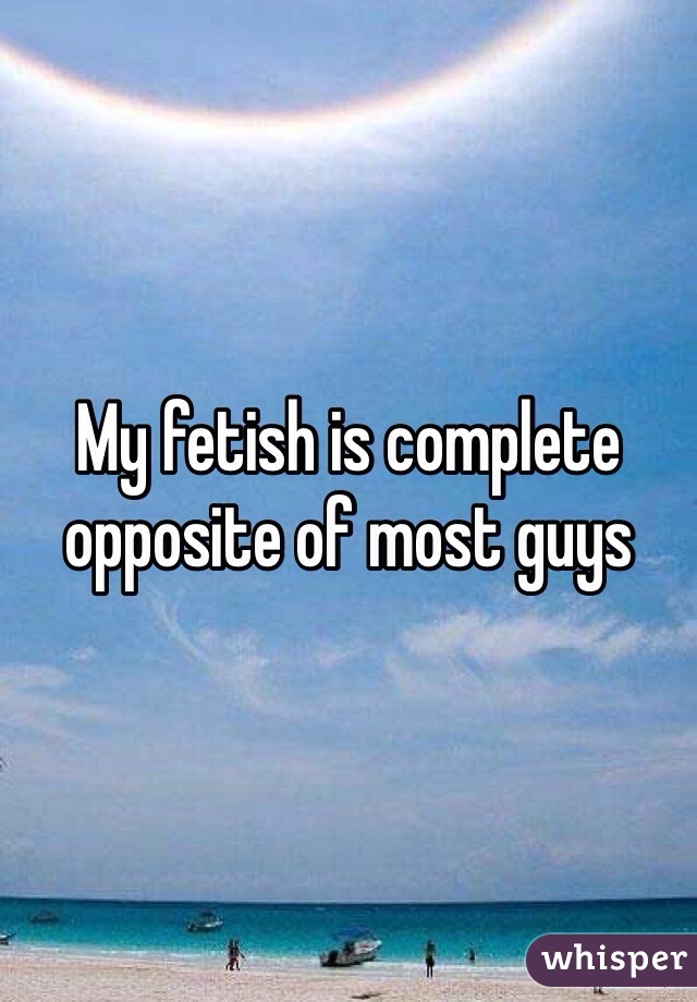 My fetish is complete opposite of most guys 