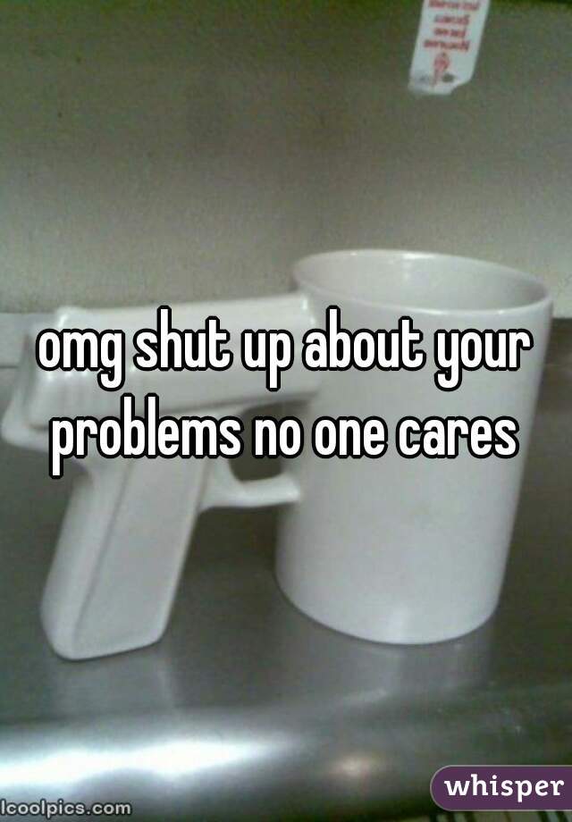 omg shut up about your problems no one cares 