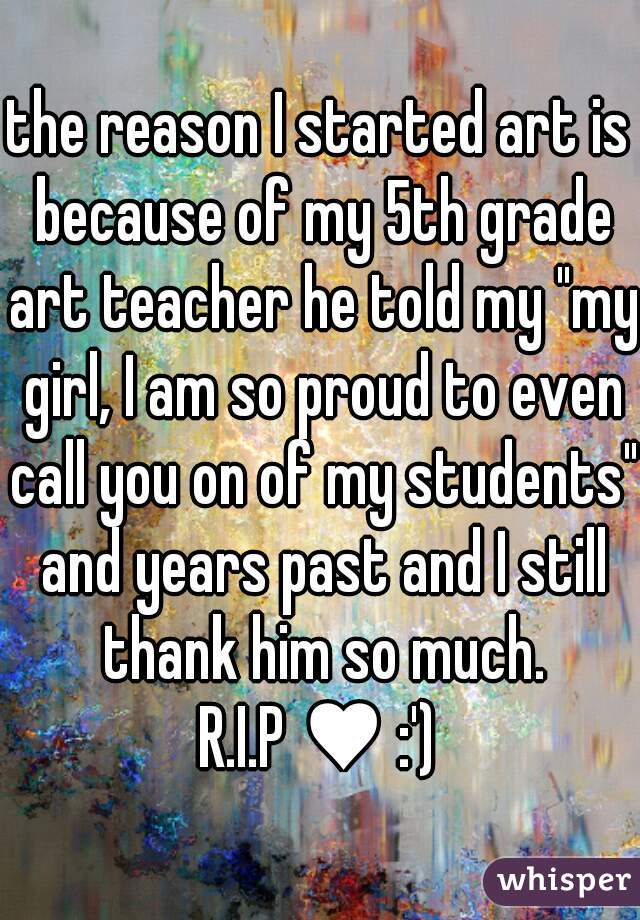the reason I started art is because of my 5th grade art teacher he told my "my girl, I am so proud to even call you on of my students" and years past and I still thank him so much.
 R.I.P ♥ :') 